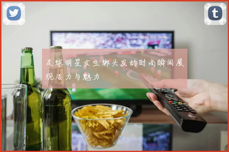 足球明星女生绑头发的时尚瞬间展现活力与魅力