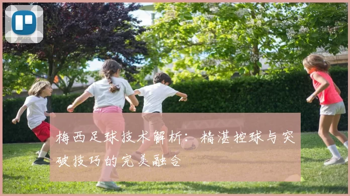 梅西足球技术解析：精湛控球与突破技巧的完美融合
