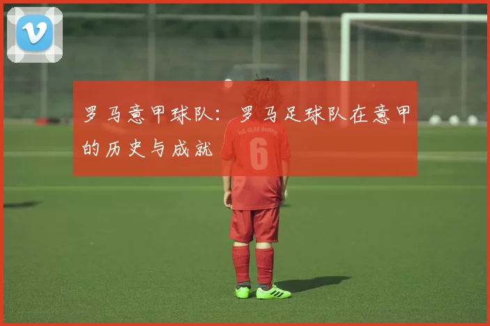 罗马意甲球队：罗马足球队在意甲的历史与成就