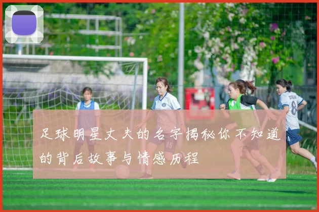 足球明星丈夫的名字揭秘你不知道的背后故事与情感历程