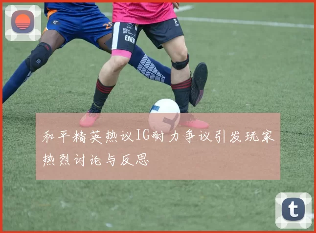 和平精英热议IG耐力争议引发玩家热烈讨论与反思