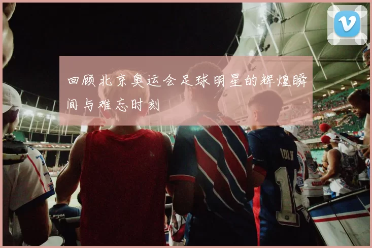 回顾北京奥运会足球明星的辉煌瞬间与难忘时刻