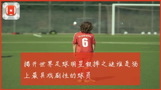 揭开世界足球明星假摔之谜谁是场上最具戏剧性的球员