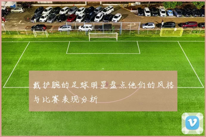 戴护腕的足球明星盘点他们的风格与比赛表现分析