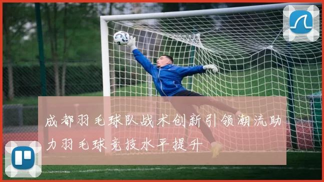 成都羽毛球队战术创新引领潮流助力羽毛球竞技水平提升