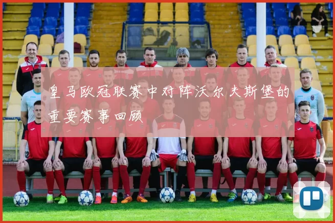 皇马欧冠联赛中对阵沃尔夫斯堡的重要赛事回顾