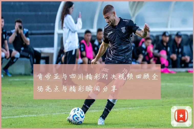 肯帝亚与四川精彩对决视频回顾全场亮点与精彩瞬间分享