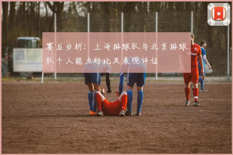 赛后分析：上海排球队与北京排球队个人能力对比及表现评估