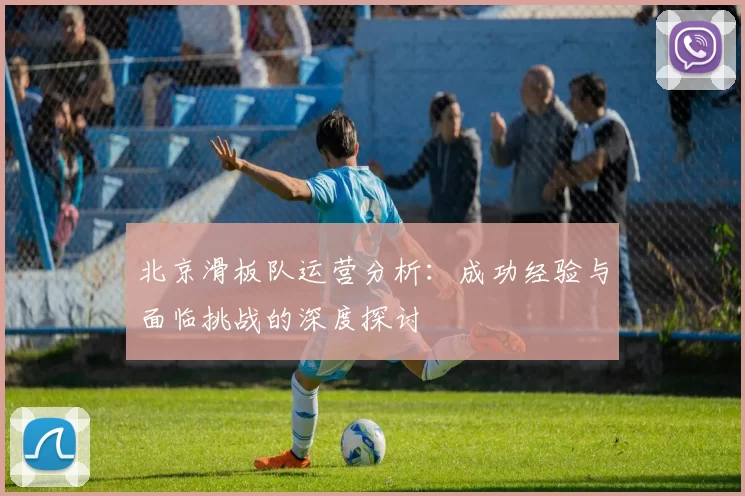 北京滑板队运营分析：成功经验与面临挑战的深度探讨