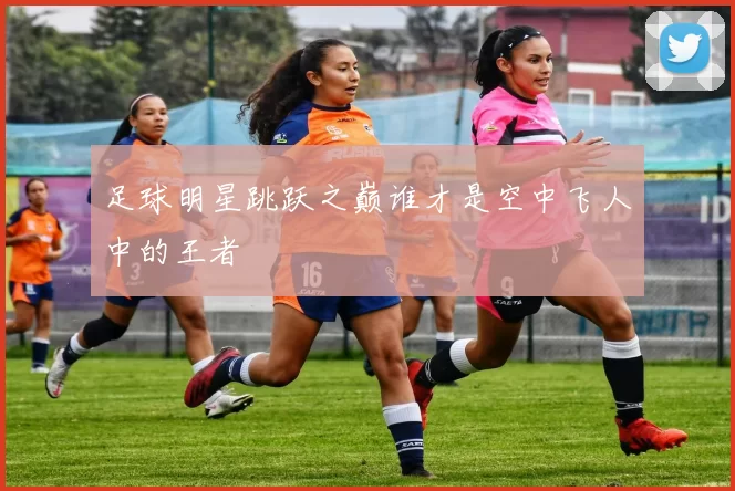 足球明星跳跃之巅谁才是空中飞人中的王者