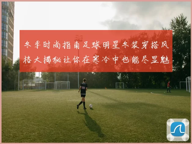 冬季时尚指南足球明星冬装穿搭风格大揭秘让你在寒冷中也能尽显魅力