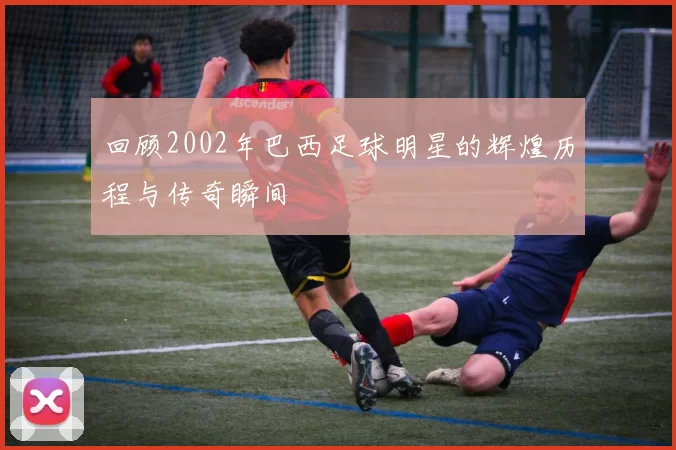 回顾2002年巴西足球明星的辉煌历程与传奇瞬间