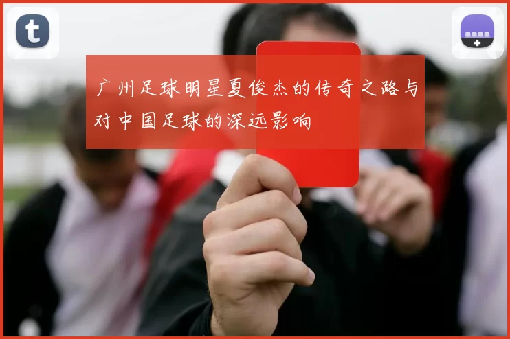 广州足球明星夏俊杰的传奇之路与对中国足球的深远影响