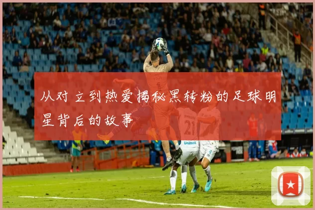 从对立到热爱揭秘黑转粉的足球明星背后的故事