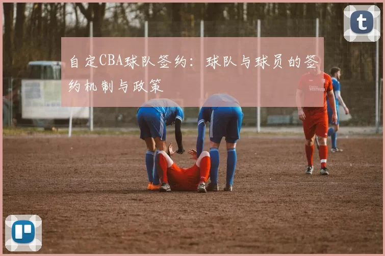 自定CBA球队签约：球队与球员的签约机制与政策