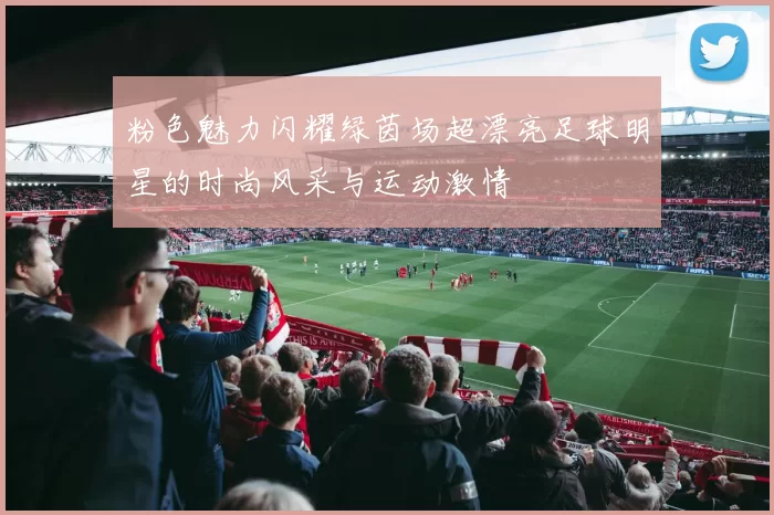 粉色魅力闪耀绿茵场超漂亮足球明星的时尚风采与运动激情