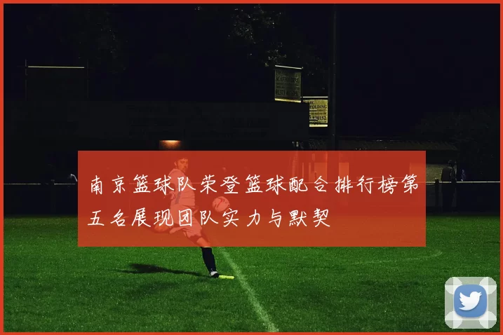 南京篮球队荣登篮球配合排行榜第五名展现团队实力与默契
