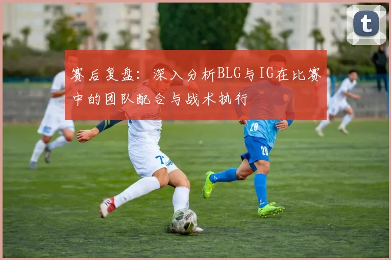 赛后复盘：深入分析BLG与IG在比赛中的团队配合与战术执行