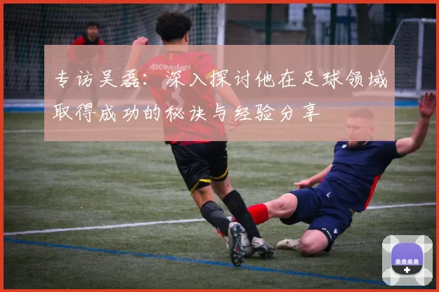 专访吴磊：深入探讨他在足球领域取得成功的秘诀与经验分享