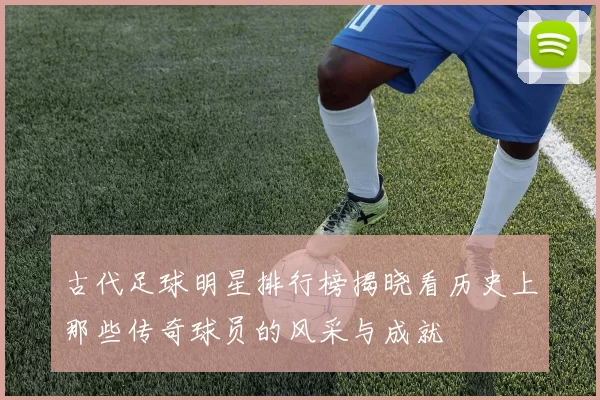 古代足球明星排行榜揭晓看历史上那些传奇球员的风采与成就
