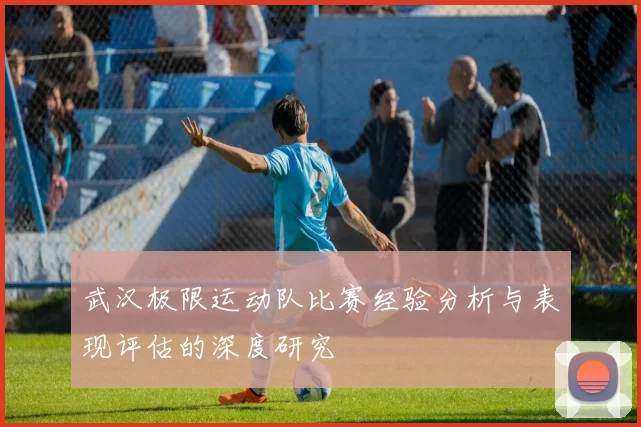 武汉极限运动队比赛经验分析与表现评估的深度研究