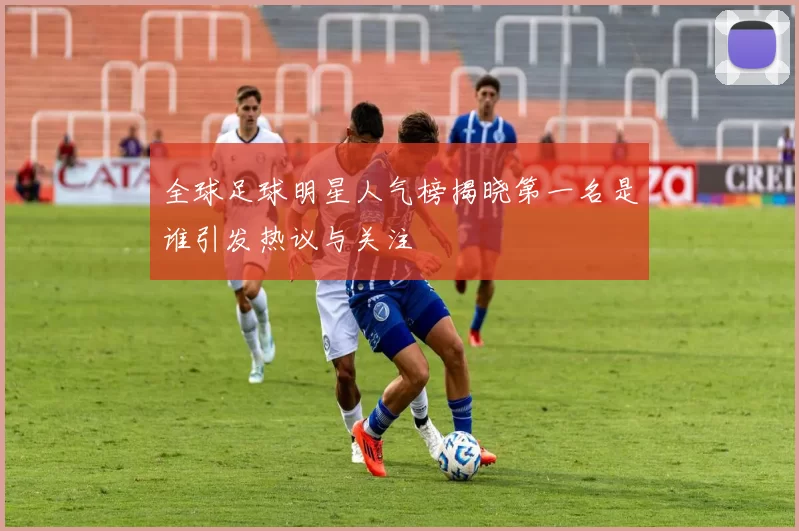 全球足球明星人气榜揭晓第一名是谁引发热议与关注