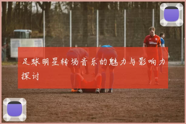 足球明星转场音乐的魅力与影响力探讨
