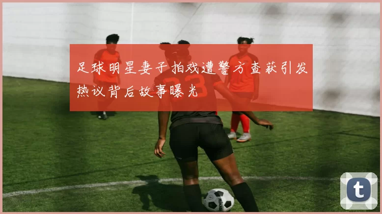 足球明星妻子拍戏遭警方查获引发热议背后故事曝光