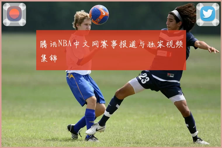 腾讯NBA中文网赛事报道与独家视频集锦