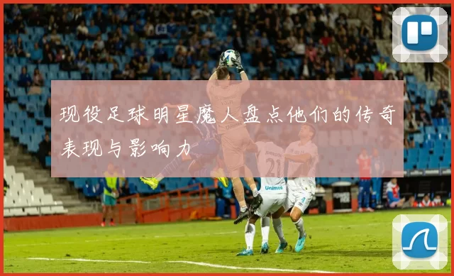 现役足球明星魔人盘点他们的传奇表现与影响力
