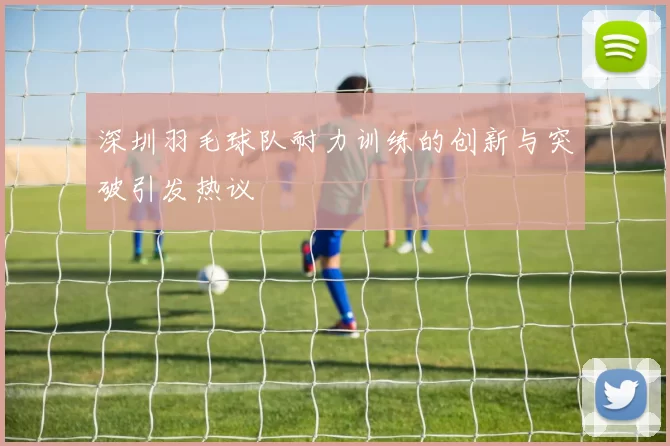 深圳羽毛球队耐力训练的创新与突破引发热议