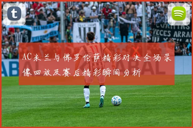 AC米兰与佛罗伦萨精彩对决全场录像回放及赛后精彩瞬间分析