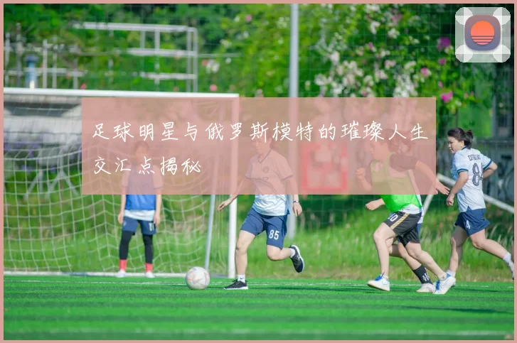 足球明星与俄罗斯模特的璀璨人生交汇点揭秘