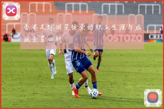 香港足球明星徐荣的职业生涯与成就全景回顾
