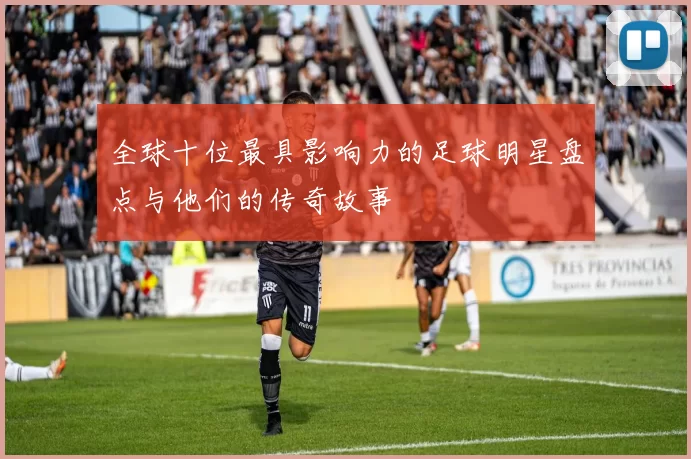 全球十位最具影响力的足球明星盘点与他们的传奇故事