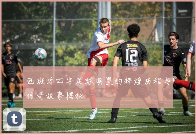 西班牙四字足球明星的辉煌历程与传奇故事揭秘