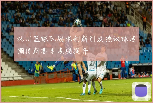 杭州篮球队战术创新引发热议球迷期待新赛季表现提升