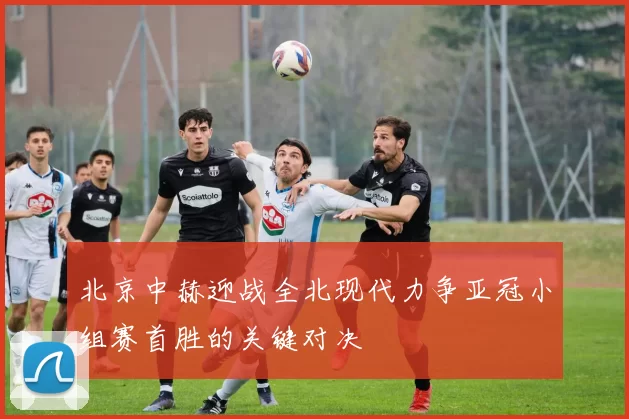 北京中赫迎战全北现代力争亚冠小组赛首胜的关键对决