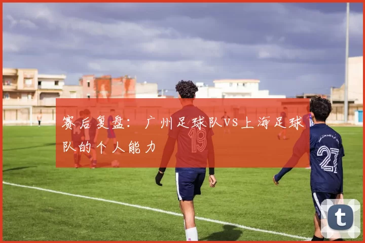 赛后复盘：广州足球队vs上海足球队的个人能力
