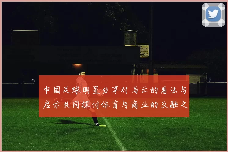 中国足球明星分享对马云的看法与启示共同探讨体育与商业的交融之道