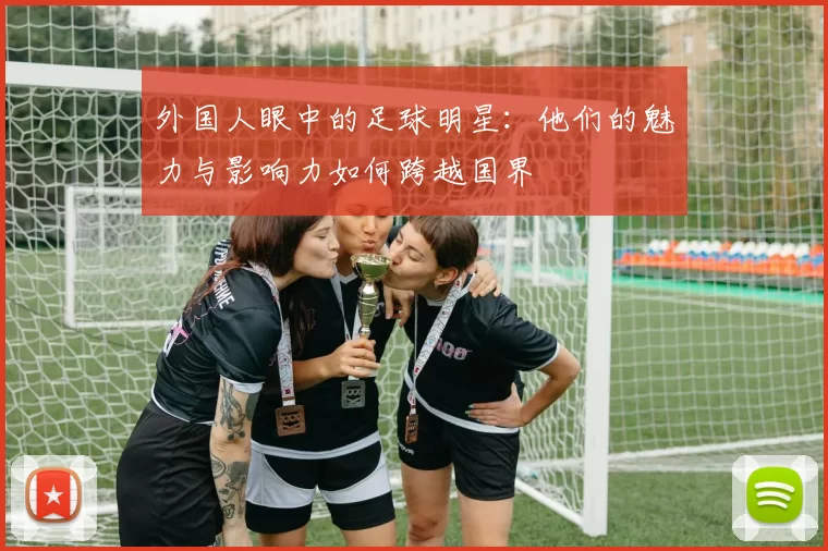 外国人眼中的足球明星：他们的魅力与影响力如何跨越国界