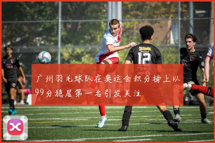 广州羽毛球队在奥运会积分榜上以99分稳居第一名引发关注