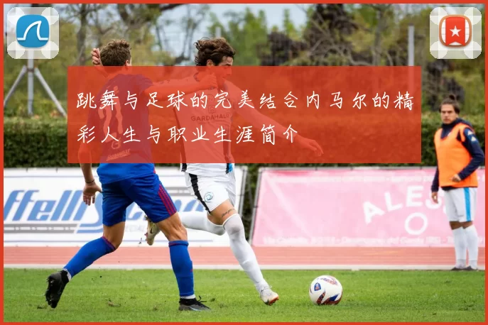 跳舞与足球的完美结合内马尔的精彩人生与职业生涯简介