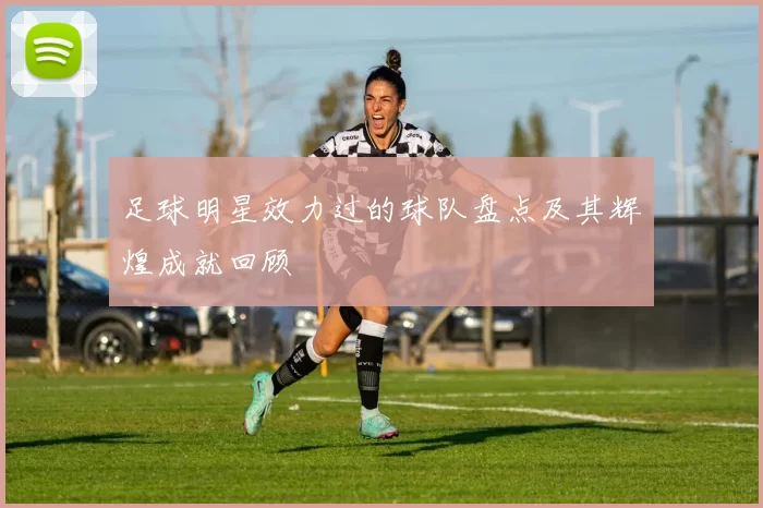 足球明星效力过的球队盘点及其辉煌成就回顾