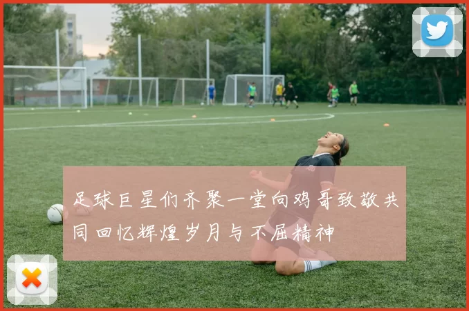 足球巨星们齐聚一堂向鸡哥致敬共同回忆辉煌岁月与不屈精神