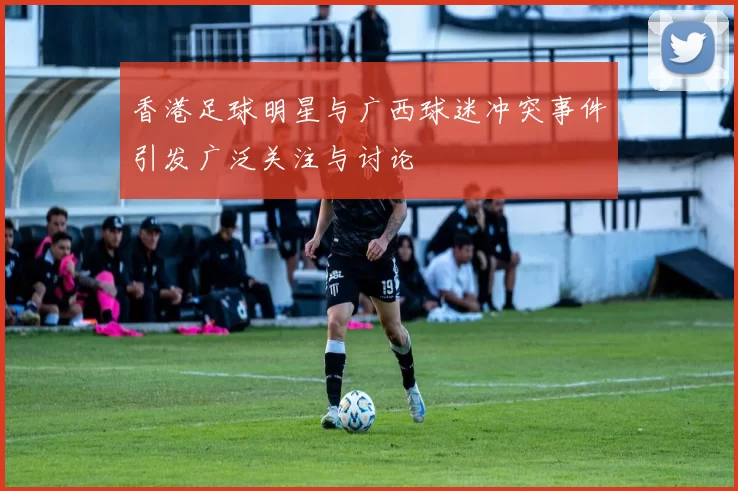 香港足球明星与广西球迷冲突事件引发广泛关注与讨论