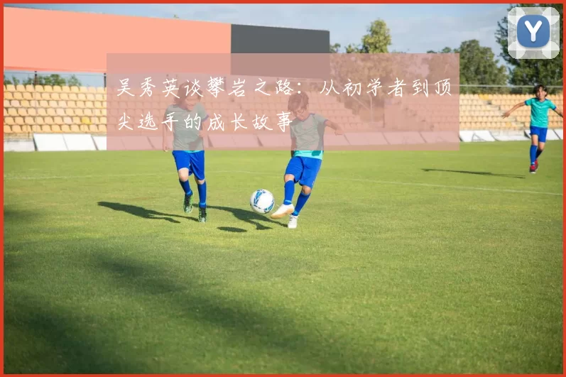 吴秀英谈攀岩之路：从初学者到顶尖选手的成长故事