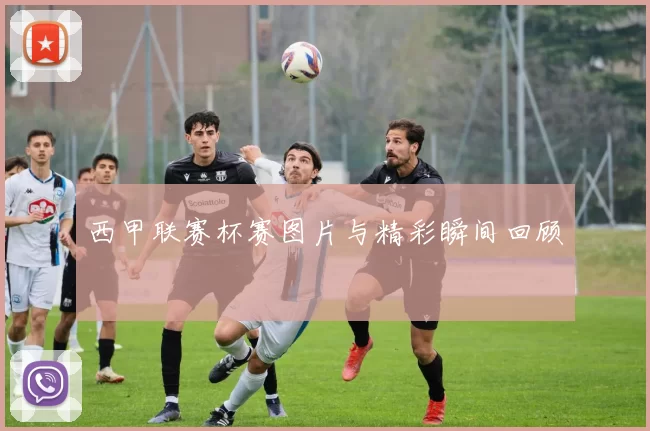 西甲联赛杯赛图片与精彩瞬间回顾