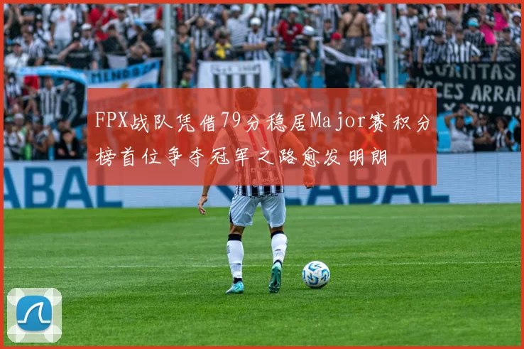 FPX战队凭借79分稳居Major赛积分榜首位争夺冠军之路愈发明朗