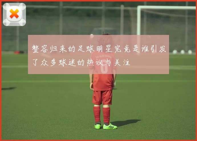 整容归来的足球明星究竟是谁引发了众多球迷的热议与关注